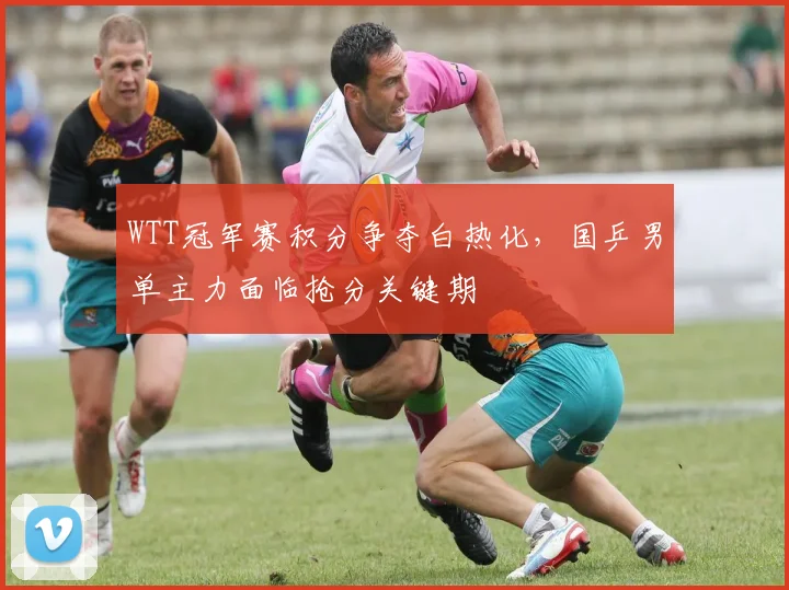WTT冠军赛积分争夺白热化，国乒男单主力面临抢分关键期