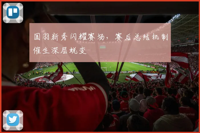 国羽新秀闪耀赛场，赛后总结机制催生深层蜕变