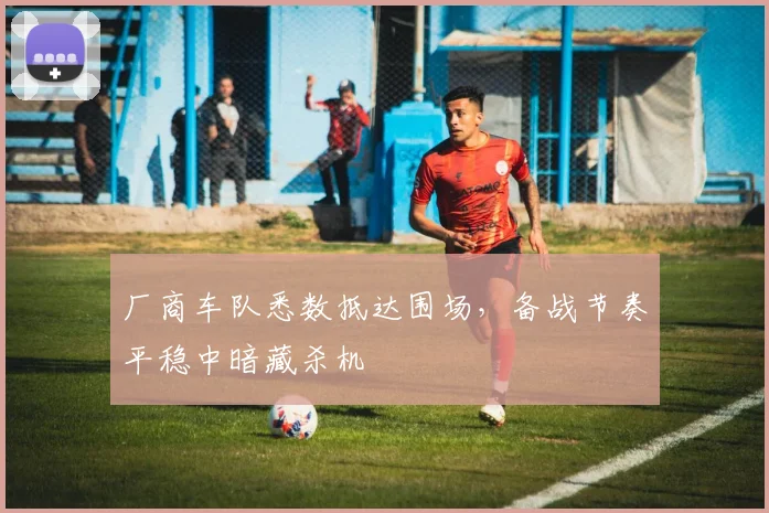 厂商车队悉数抵达围场，备战节奏平稳中暗藏杀机