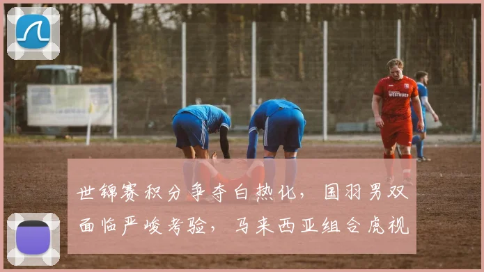 世锦赛积分争夺白热化，国羽男双面临严峻考验，马来西亚组合虎视眈眈
