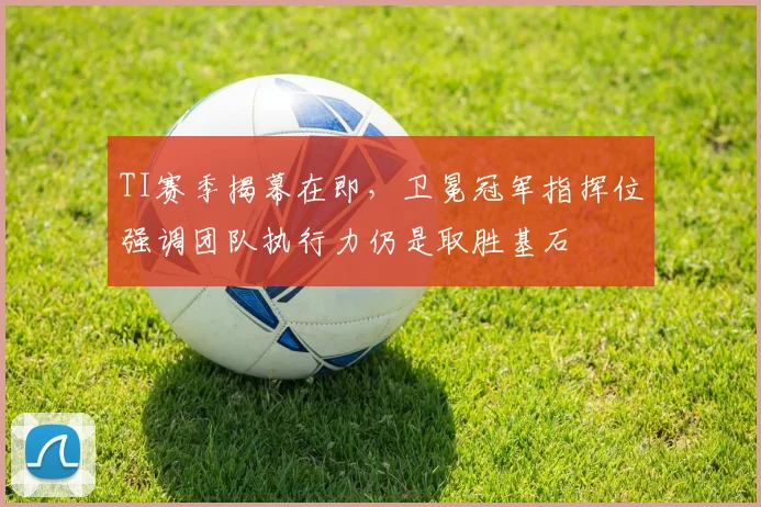 TI赛季揭幕在即，卫冕冠军指挥位强调团队执行力仍是取胜基石