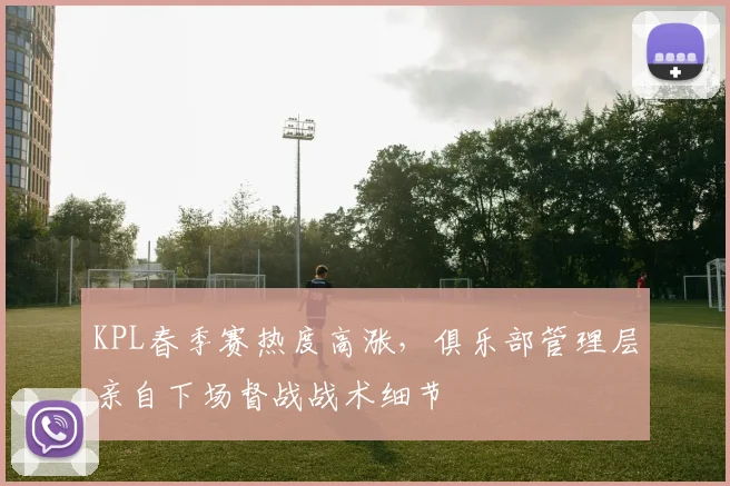 KPL春季赛热度高涨，俱乐部管理层亲自下场督战战术细节
