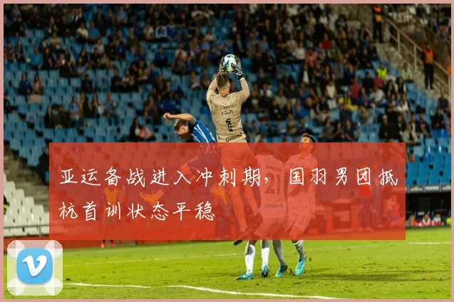 亚运备战进入冲刺期，国羽男团抵杭首训状态平稳
