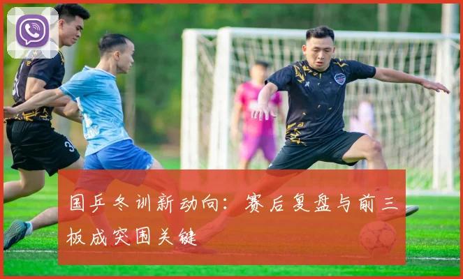 国乒冬训新动向：赛后复盘与前三板成突围关键