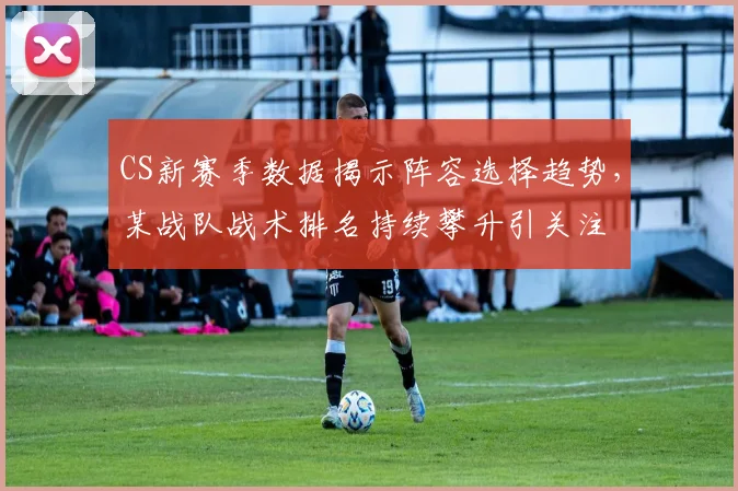 CS新赛季数据揭示阵容选择趋势，某战队战术排名持续攀升引关注