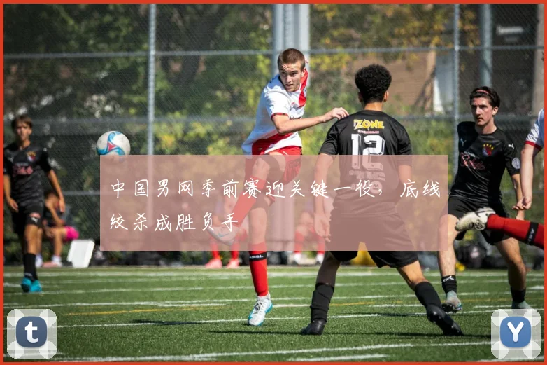 中国男网季前赛迎关键一役，底线绞杀成胜负手