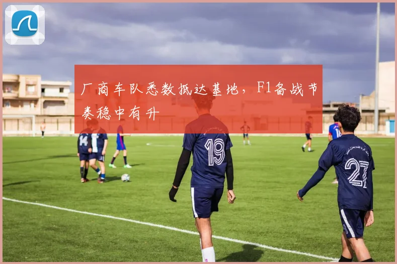 厂商车队悉数抵达基地，F1备战节奏稳中有升