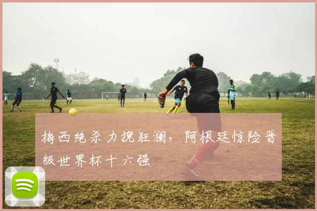 梅西绝杀力挽狂澜，阿根廷惊险晋级世界杯十六强