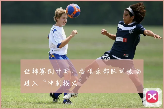 世锦赛倒计时，各俱乐部队训练场进入“冲刺模式”