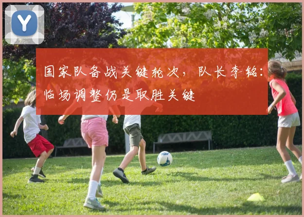 国家队备战关键轮次，队长李铭：临场调整仍是取胜关键