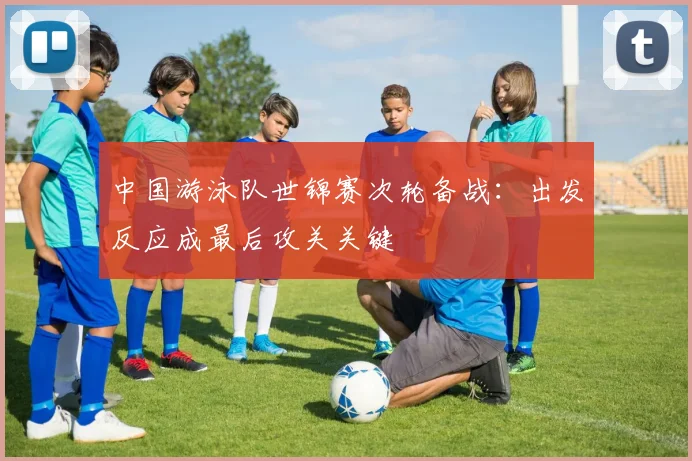 中国游泳队世锦赛次轮备战：出发反应成最后攻关关键