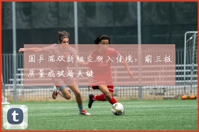 国乒混双新组合渐入佳境，前三板质量成破局关键