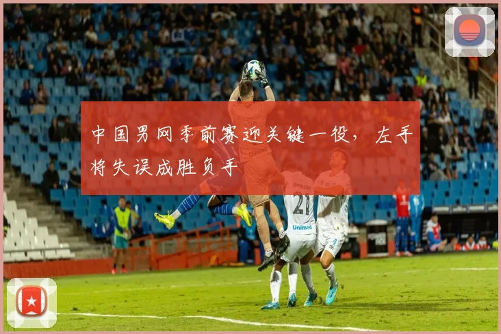 中国男网季前赛迎关键一役，左手将失误成胜负手