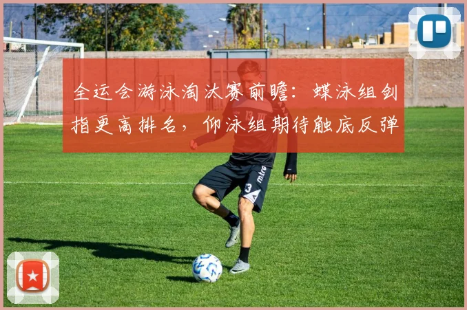 全运会游泳淘汰赛前瞻：蝶泳组剑指更高排名，仰泳组期待触底反弹