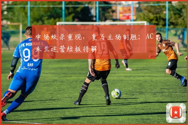 中场绞杀重现，皇马主场制胜；AC米兰运营短板待解