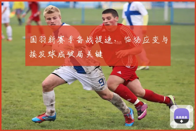 国羽新赛季备战提速，临场应变与接发球成破局关键