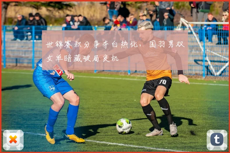 世锦赛积分争夺白热化，国羽男双女单暗藏破局良机