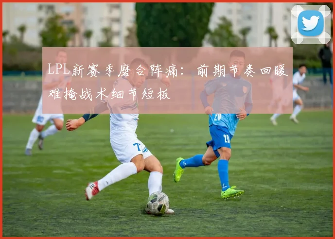 LPL新赛季磨合阵痛：前期节奏回暖难掩战术细节短板