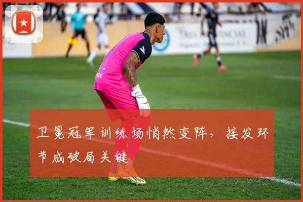 卫冕冠军训练场悄然变阵，接发环节成破局关键