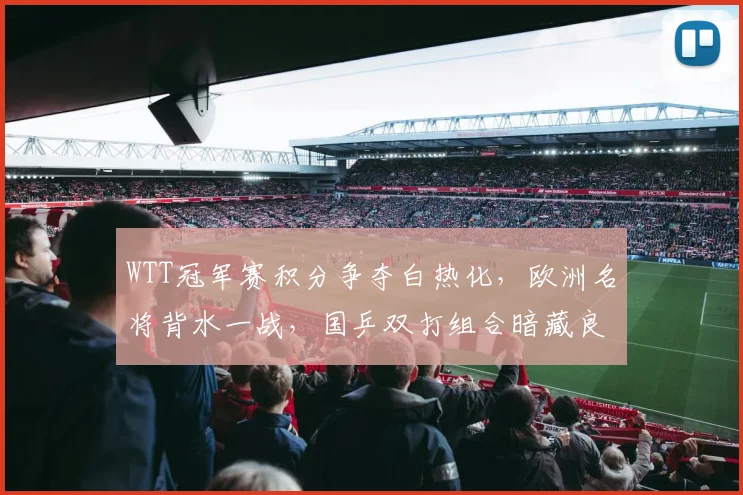 WTT冠军赛积分争夺白热化，欧洲名将背水一战，国乒双打组合暗藏良机