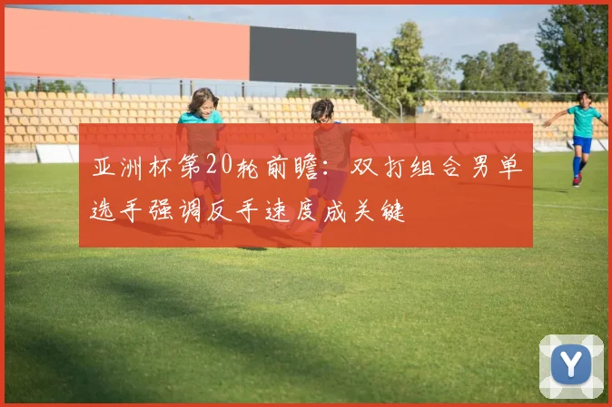 亚洲杯第20轮前瞻：双打组合男单选手强调反手速度成关键