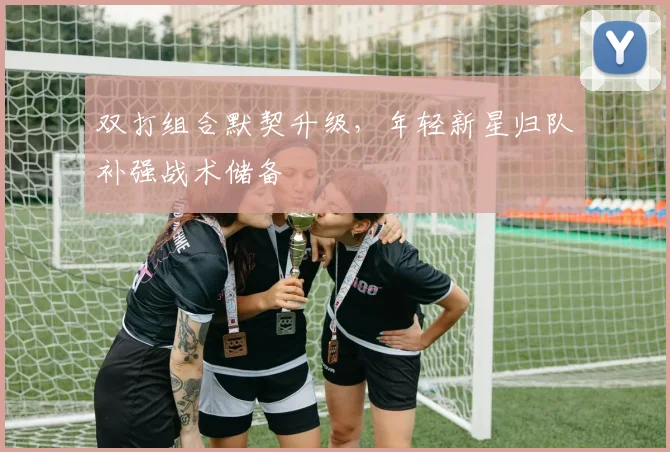 双打组合默契升级，年轻新星归队补强战术储备