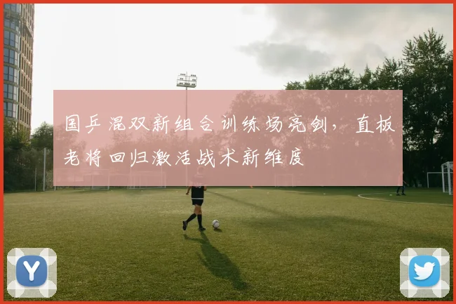 国乒混双新组合训练场亮剑，直板老将回归激活战术新维度