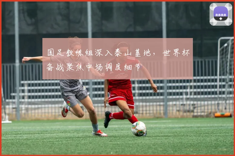 国足教练组深入泰山基地，世界杯备战聚焦中场调度细节