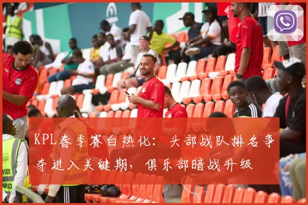 KPL春季赛白热化：头部战队排名争夺进入关键期，俱乐部暗战升级