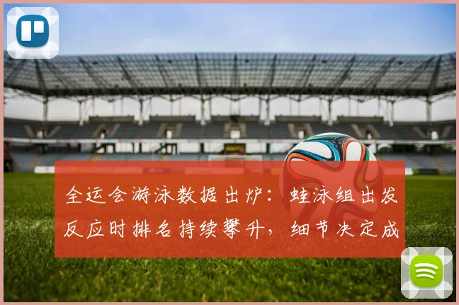 全运会游泳数据出炉：蛙泳组出发反应时排名持续攀升，细节决定成败