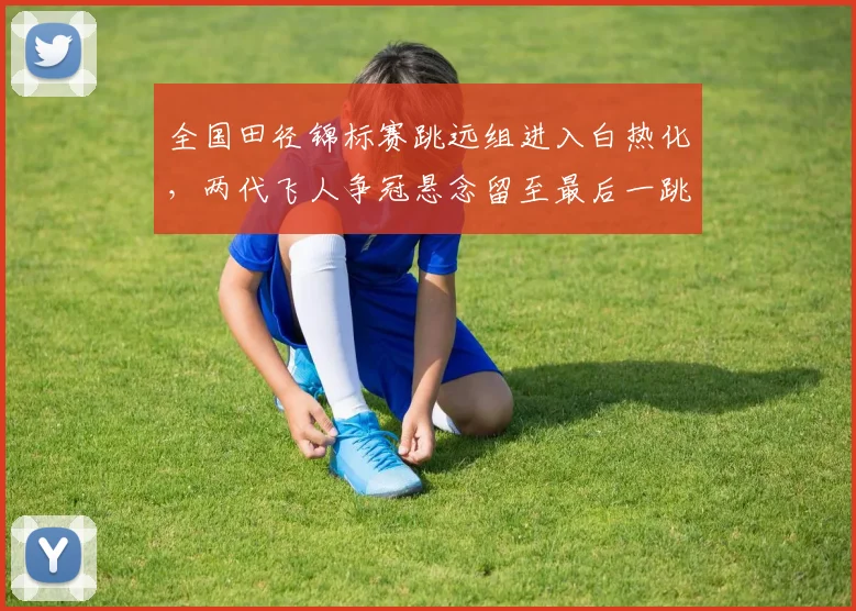 全国田径锦标赛跳远组进入白热化，两代飞人争冠悬念留至最后一跳