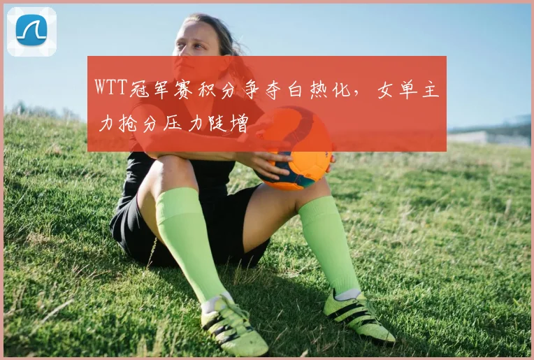 WTT冠军赛积分争夺白热化，女单主力抢分压力陡增