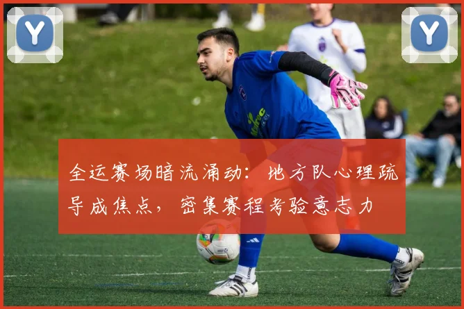 全运赛场暗流涌动：地方队心理疏导成焦点，密集赛程考验意志力
