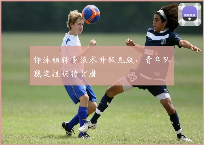 仰泳组转身技术升级见效，青年队稳定性仍待打磨