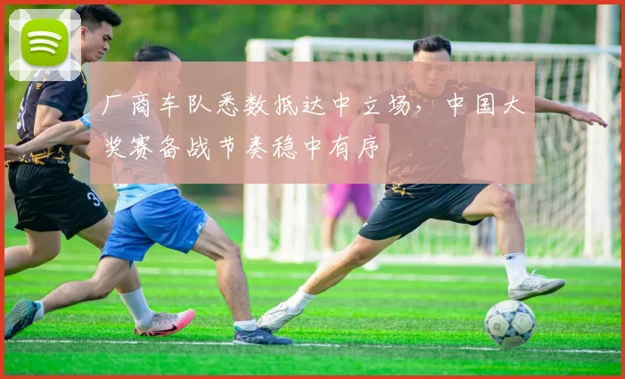 厂商车队悉数抵达中立场，中国大奖赛备战节奏稳中有序