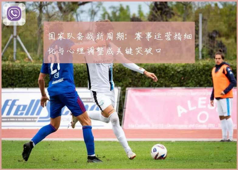 国家队备战新周期：赛事运营精细化与心理调整成关键突破口