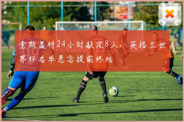 索斯盖特24小时敲定8人，英格兰世界杯名单悬念提前终结