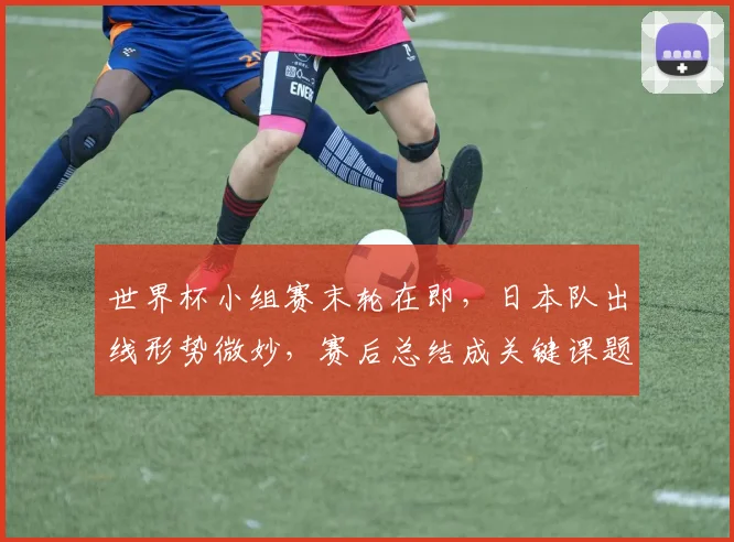 世界杯小组赛末轮在即，日本队出线形势微妙，赛后总结成关键课题
