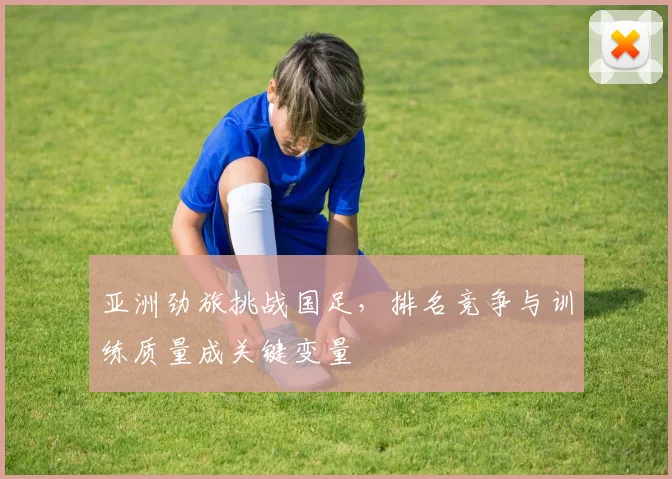 亚洲劲旅挑战国足，排名竞争与训练质量成关键变量