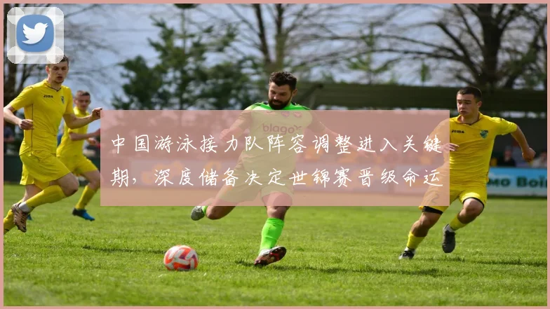 中国游泳接力队阵容调整进入关键期，深度储备决定世锦赛晋级命运