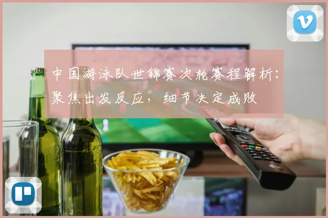 中国游泳队世锦赛次轮赛程解析：聚焦出发反应，细节决定成败