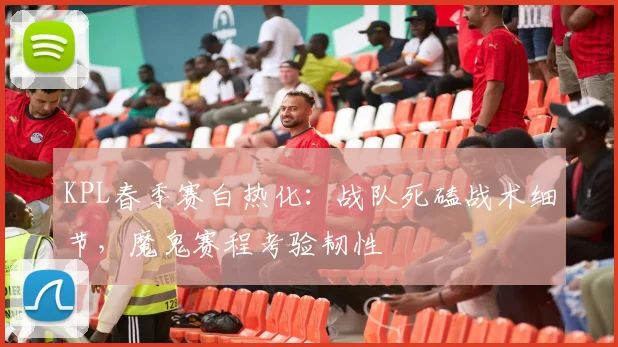 KPL春季赛白热化：战队死磕战术细节，魔鬼赛程考验韧性