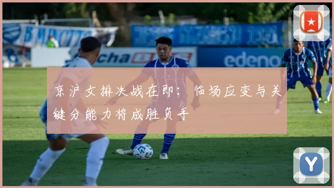 京沪女排决战在即：临场应变与关键分能力将成胜负手